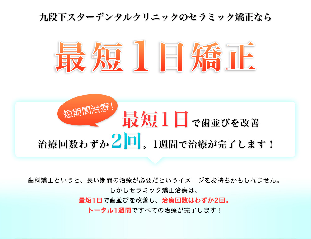 九段下スターデンタルクリニックのセラミック矯正なら最短1日矯正！　短期間治療！1日で歯並びを改善　治療回数わずか2回。1週間で治療が完了します！歯科矯正というと、長い期間の治療が必要だというイメージをお持ちかもしれません。一般的な矯正治療は、通院2年・固定2年と合計4年間かかります。しかし九段下スターデンタルクリニックのセラミック矯正治療は、最短1日で歯並びを改善し、治療回数はわずか2回。トータル1週間ですべての治療が完了します！