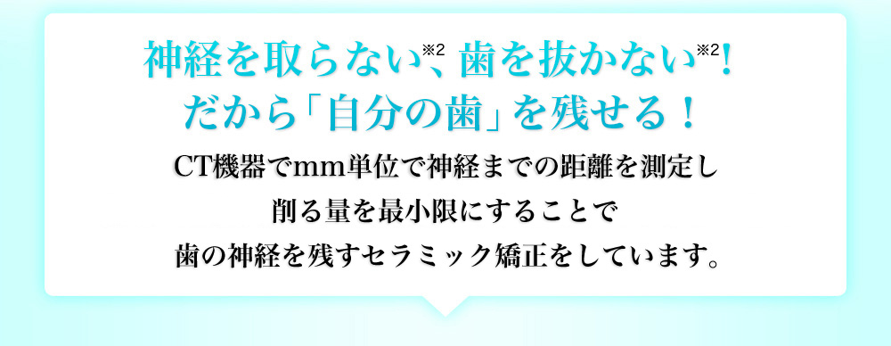 神経を取らない、歯を抜かない！だから一生「自分の歯」を残せる！最新のCT機器でmm単位で神経までの距離を測定し削る量を最小限にすることで歯の神経を残すセラミック矯正をしています。