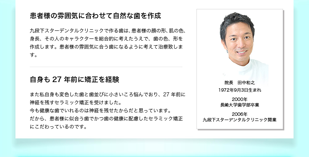 TVでよく見る芸能人の歯でも、「取ってつけたような」印象を受ける“大きすぎる”“白すぎる”“四角すぎる”歯に気づいたことはありませんか？「歯並びよく、歯を小さくかわいらしくしたい。矯正治療したいけれど、わざとらしい印象になってしまのは嫌だ」と思うのは、当たり前のことです。では、なぜせっかく治療しても「わざとらしい、取ってつけたような不自然な歯」になってしまうのか？それは、治療の技術とセンスの問題です！　理事長 田中和之1972年9月3日生まれ 2000年長崎大学歯学部卒業 2006年 九段下スターデンタルクリニック開業