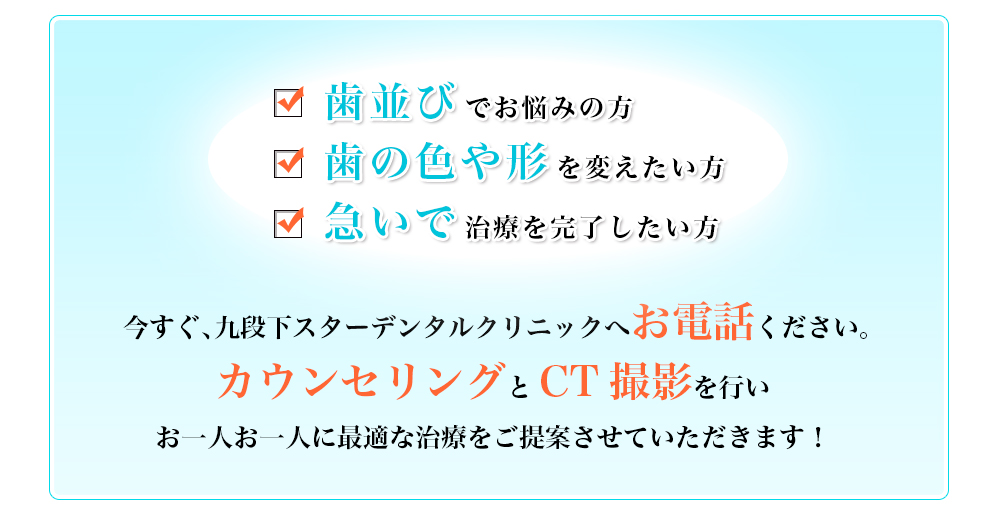 歯並びでお悩みの方　歯の色や形を変えたい方　急いで治療を完了したい方　今すぐ、九段下スターデンタルクリニックへお電話ください。【完全無料】カウンセリングとCT撮影を行いお一人お一人に最適な治療をご提案させていただきます！